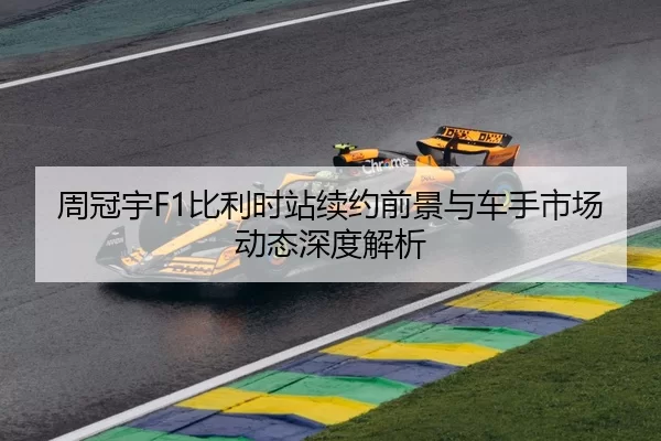 周冠宇F1比利时站续约前景与车手市场动态深度解析