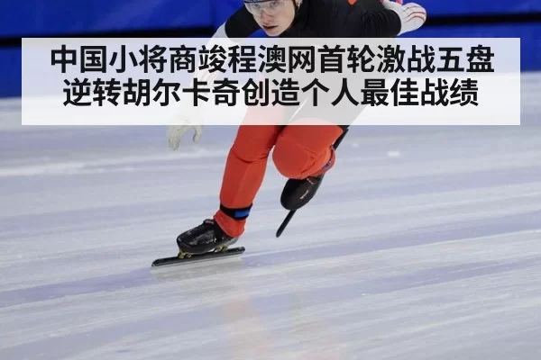 中国小将商竣程澳网首轮激战五盘逆转胡尔卡奇创造个人最佳战绩