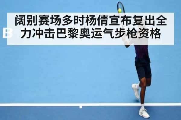 阔别赛场多时杨倩宣布复出全力冲击巴黎奥运气步枪资格